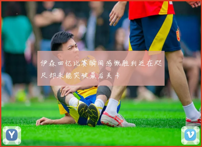 伊森回忆比赛瞬间感慨胜利近在咫尺却未能突破最后关卡