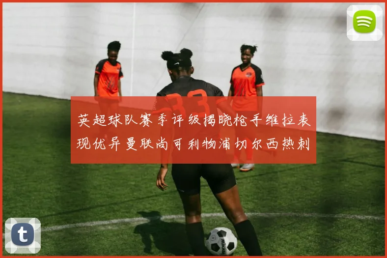 英超球队赛季评级揭晓枪手维拉表现优异曼联尚可利物浦切尔西热刺需努力
