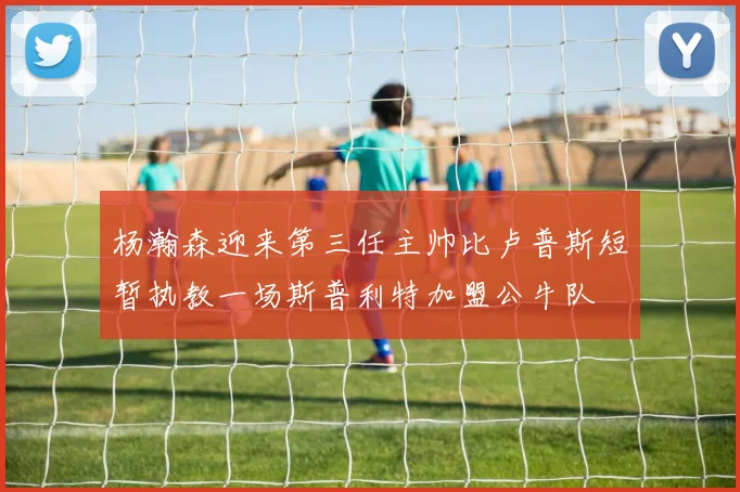 杨瀚森迎来第三任主帅比卢普斯短暂执教一场斯普利特加盟公牛队