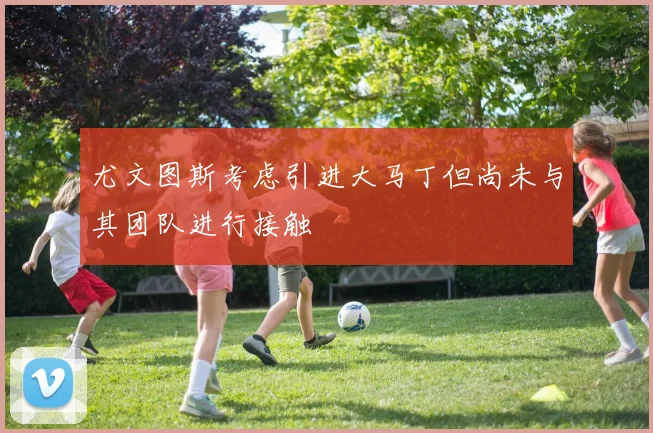 尤文图斯考虑引进大马丁但尚未与其团队进行接触