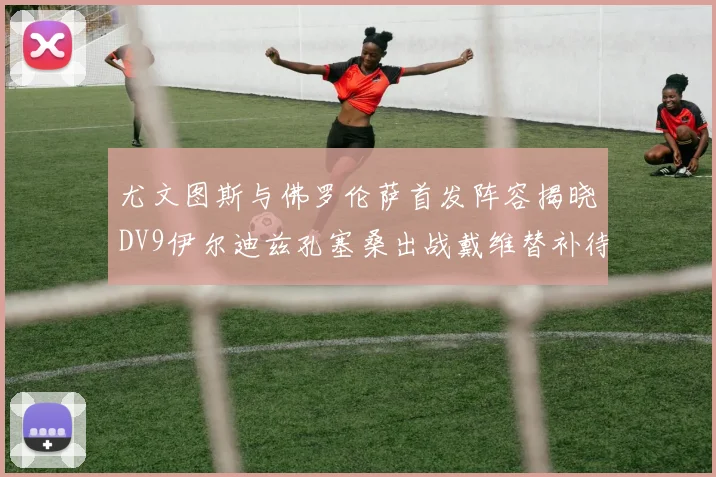 尤文图斯与佛罗伦萨首发阵容揭晓DV9伊尔迪兹孔塞桑出战戴维替补待命
