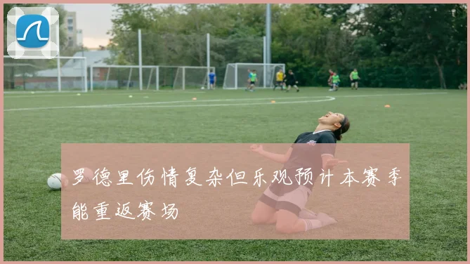 罗德里伤情复杂但乐观预计本赛季能重返赛场