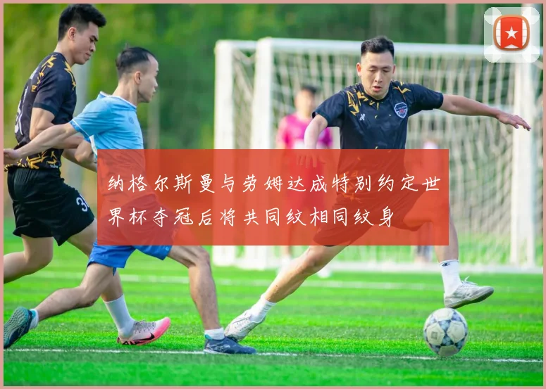 纳格尔斯曼与劳姆达成特别约定世界杯夺冠后将共同纹相同纹身