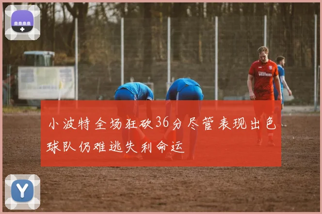 小波特全场狂砍36分尽管表现出色球队仍难逃失利命运