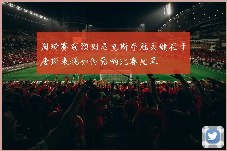 周琦赛前预测尼克斯夺冠关键在于唐斯表现如何影响比赛结果