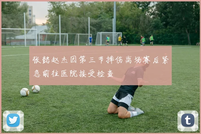 张懿赵杰因第三节摔伤离场赛后紧急前往医院接受检查