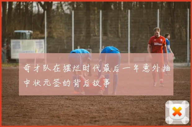 奇才队在摆烂时代最后一年意外抽中状元签的背后故事