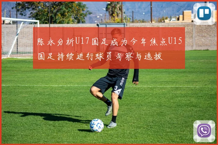 陈永分析U17国足成为今年焦点U15国足持续进行球员考察与选拔