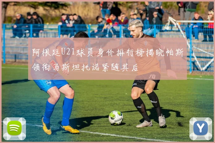 阿根廷U21球员身价排行榜揭晓帕斯领衔马斯坦托诺紧随其后