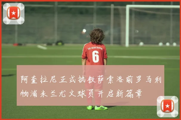 阿奎拉尼正式执教萨索洛前罗马利物浦米兰尤文球员开启新篇章