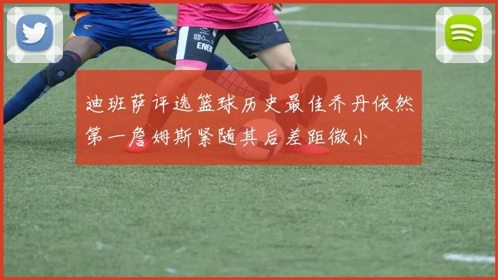 迪班萨评选篮球历史最佳乔丹依然第一詹姆斯紧随其后差距微小