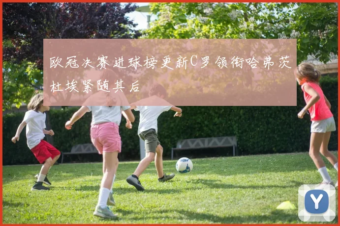 欧冠决赛进球榜更新C罗领衔哈弗茨杜埃紧随其后