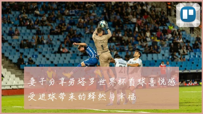 妻子分享劳塔罗世界杯首球喜悦感受进球带来的释然与幸福