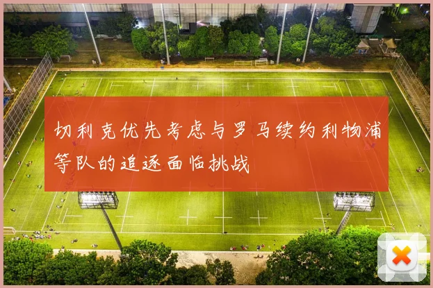 切利克优先考虑与罗马续约利物浦等队的追逐面临挑战