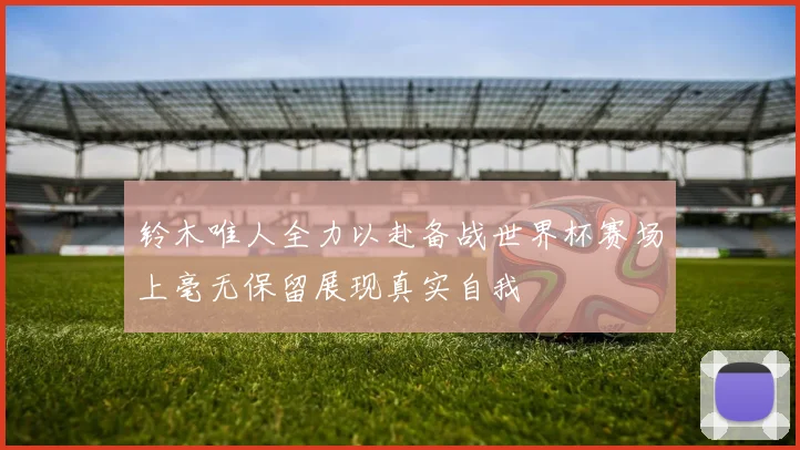 铃木唯人全力以赴备战世界杯赛场上毫无保留展现真实自我