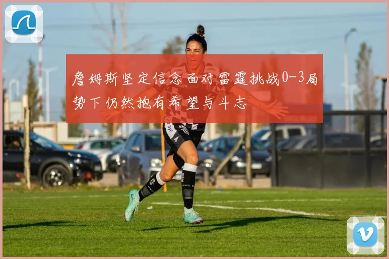 詹姆斯坚定信念面对雷霆挑战0-3局势下仍然抱有希望与斗志